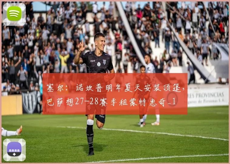 塞尔：诺坎普明年夏天安装顶篷，巴萨想27-28赛季租蒙特惠奇_1
