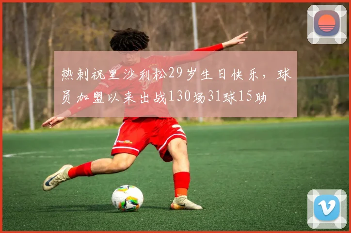 热刺祝里沙利松29岁生日快乐，球员加盟以来出战130场31球15助