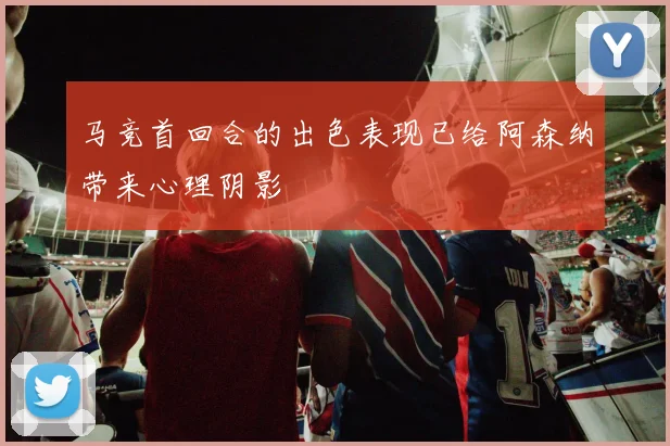 马竞首回合的出色表现已给阿森纳带来心理阴影