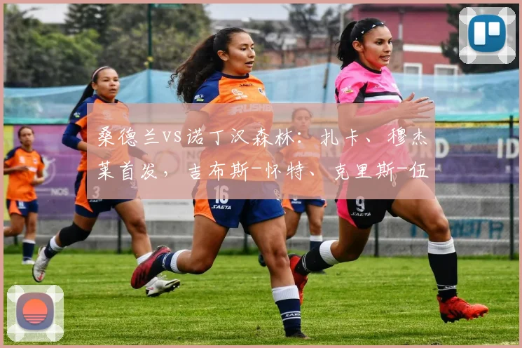桑德兰vs诺丁汉森林：扎卡、穆杰莱首发，吉布斯-怀特、克里斯-伍德出战