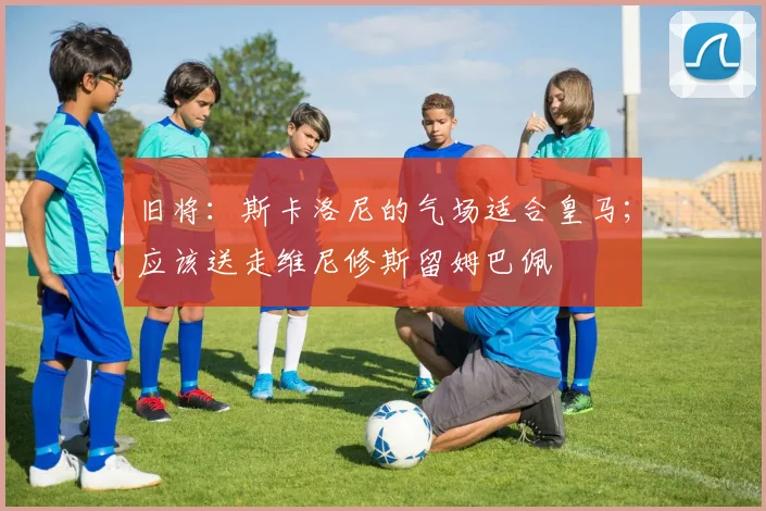 旧将：斯卡洛尼的气场适合皇马；应该送走维尼修斯留姆巴佩