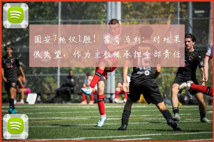 国安7轮仅1胜！蒙哥马利：对结果很失望，作为主教练承担全部责任