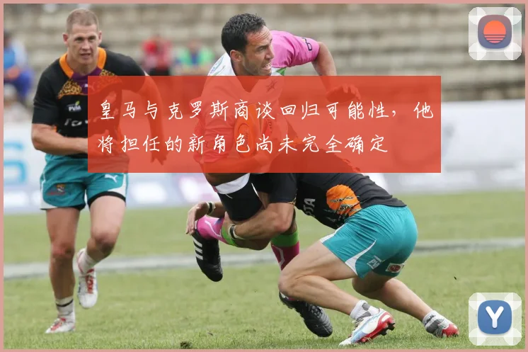 皇马与克罗斯商谈回归可能性，他将担任的新角色尚未完全确定