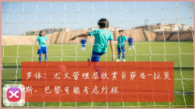 罗体：尤文管理层欣赏贡萨洛-拉莫斯，巴黎可能考虑外租